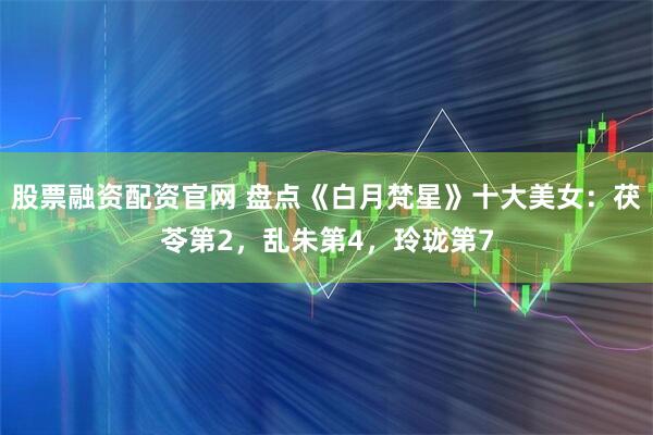 股票融资配资官网 盘点《白月梵星》十大美女：茯苓第2，乱朱第4，玲珑第7