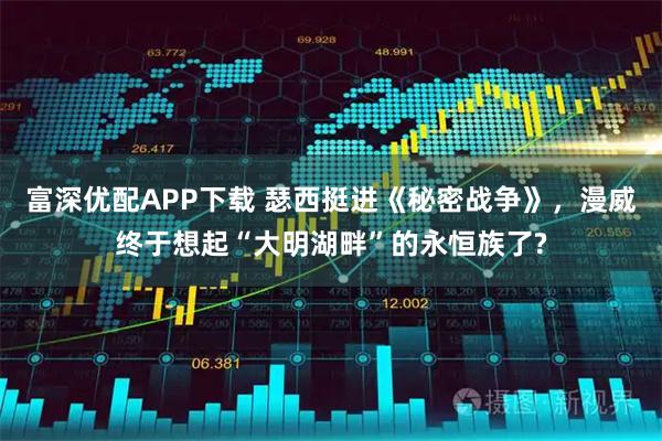 富深优配APP下载 瑟西挺进《秘密战争》，漫威终于想起“大明湖畔”的永恒族了?