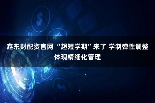 鑫东财配资官网 “超短学期”来了 学制弹性调整体现精细化管理