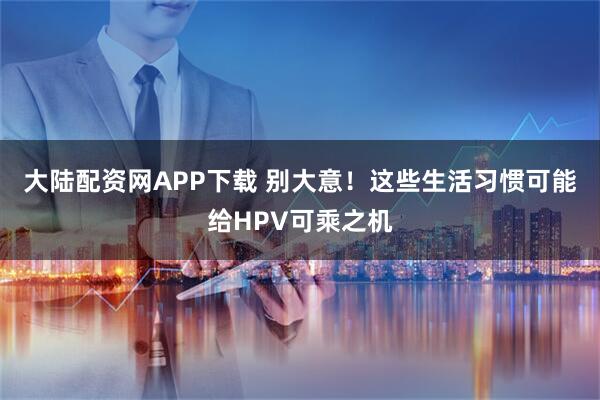 大陆配资网APP下载 别大意！这些生活习惯可能给HPV可乘之机