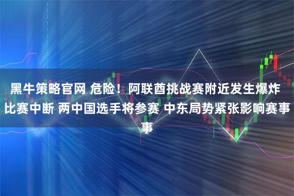 黑牛策略官网 危险！阿联酋挑战赛附近发生爆炸 比赛中断 两中国选手将参赛 中东局势紧张影响赛事