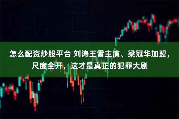 怎么配资炒股平台 刘涛王雷主演、梁冠华加盟，尺度全开，这才是真正的犯罪大剧